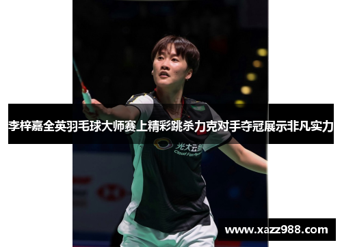 李梓嘉全英羽毛球大师赛上精彩跳杀力克对手夺冠展示非凡实力