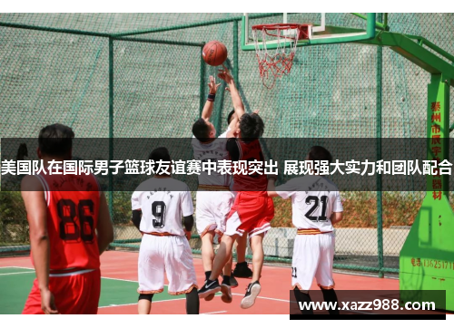 美国队在国际男子篮球友谊赛中表现突出 展现强大实力和团队配合