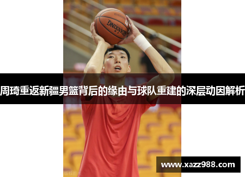 周琦重返新疆男篮背后的缘由与球队重建的深层动因解析